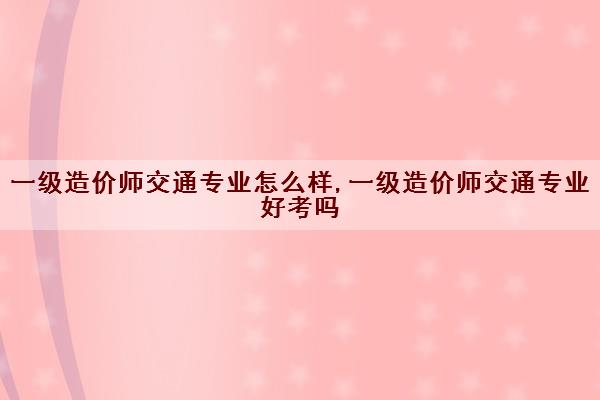 一级造价师交通专业怎么样,一级造价师交通专业好考吗