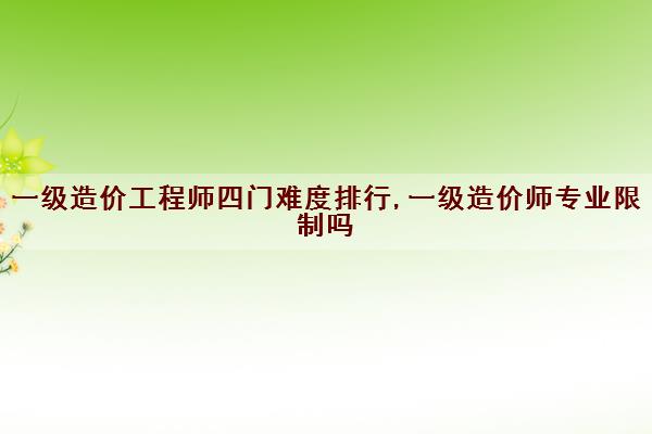 一级造价工程师四门难度排行,一级造价师专业限制吗
