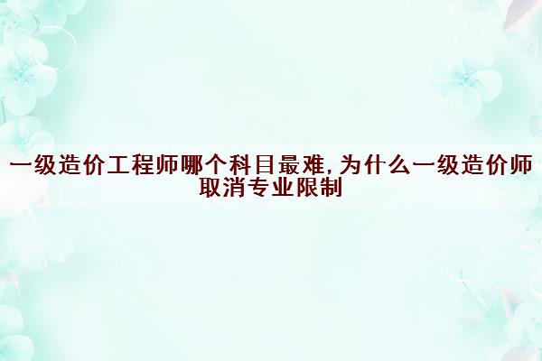 一级造价工程师哪个科目最难,为什么一级造价师取消专业限制