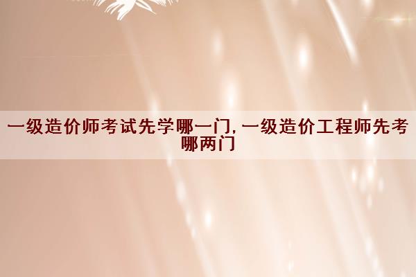 一级造价师考试先学哪一门,一级造价工程师先考哪两门 一级造价师考试先学哪一门,一级造价工程师先考哪两门
