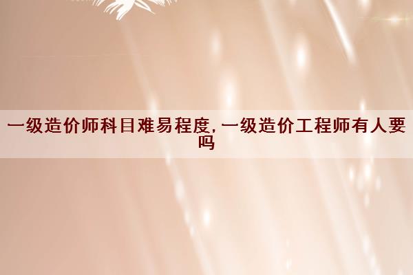 一级造价师科目难易程度,一级造价工程师有人要吗