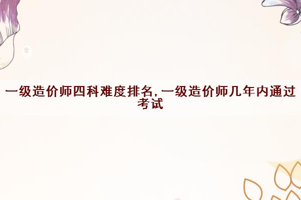一级造价师四科难度排名,一级造价师几年内通过考试 一级造价师四科难度排名,一级造价师几年内通过考试