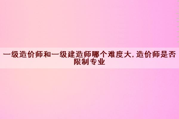 一级造价师和一级建造师哪个难度大,造价师是否限制专业