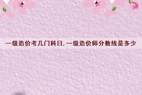 一级造价考几门科目,一级造价师分数线是多少