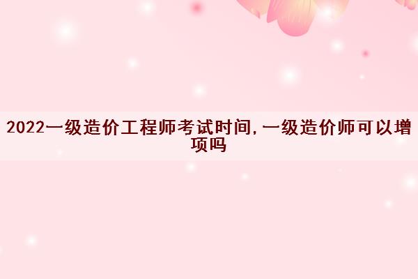 2022一级造价工程师考试时间,一级造价师可以增项吗