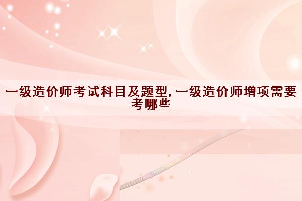 一级造价师考试科目及题型,一级造价师增项需要考哪些
