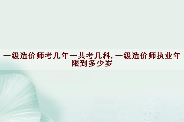 一级造价师考几年一共考几科,一级造价师执业年限到多少岁 一级造价师考几年一共考几科,一级造价师执业年限到多少岁