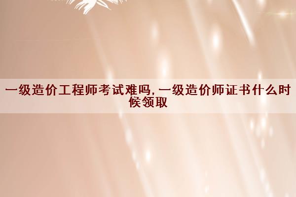 一级造价工程师考试难吗,一级造价师证书什么时候领取