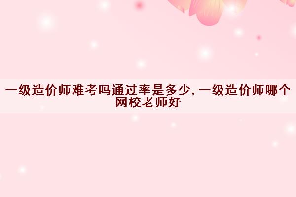 一级造价师难考吗***是多少,一级造价师哪个网校老师好
