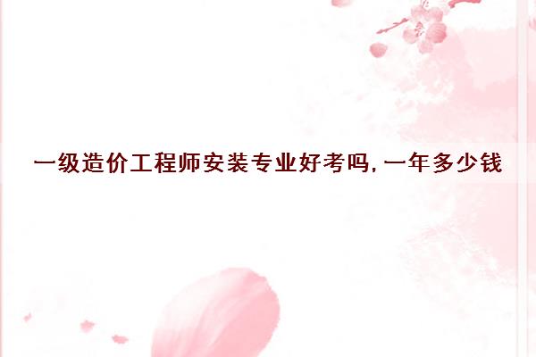 一级造价工程师安装专业好考吗,一年多少钱