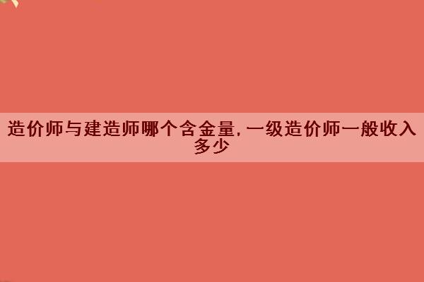造价师与建造师哪个含金量,一级造价师一般收入多少
