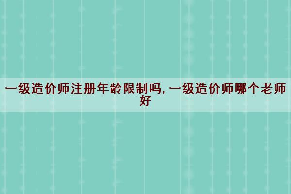 一级造价师注册年龄限制吗,一级造价师哪个老师好 一级造价师注册年龄限制吗,一级造价师哪个老师好