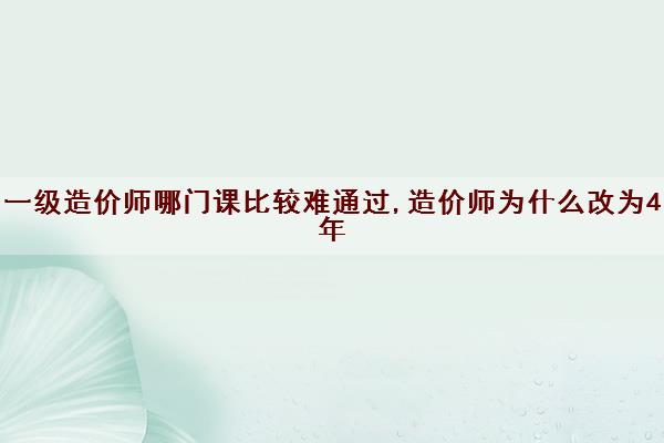 一级造价师哪门课比较难通过,造价师为什么改为4年