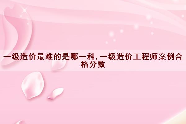 一级造价最难的是哪一科,一级造价工程师案例合格分数