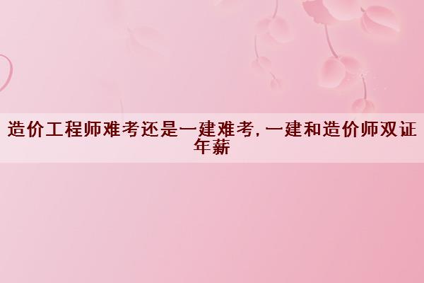 造价工程师难考还是一建难考,一建和造价师双证年薪