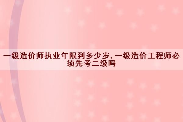 一级造价师执业年限到多少岁,一级造价工程师必须先考二级吗 一级造价师执业年限到多少岁,一级造价工程师必须先考二级吗