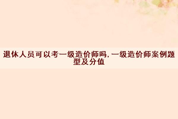退休人员可以考一级造价师吗,一级造价师案例题型及分值