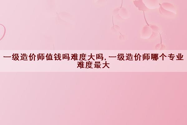 一级造价师值钱吗难度大吗,一级造价师哪个专业难度最大 一级造价师值钱吗难度大吗,一级造价师哪个专业难度最大