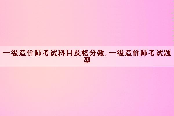 一级造价师考试科目及格分数,一级造价师考试题型