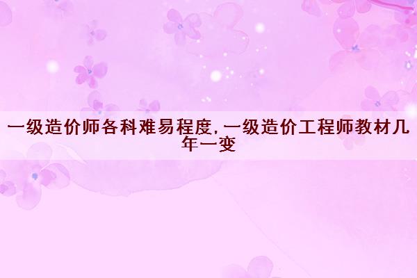 一级造价师各科难易程度,一级造价工程师教材几年一变 一级造价师各科难易程度,一级造价工程师教材几年一变