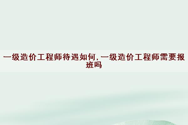 一级造价工程师待遇如何,一级造价工程师需要报班吗