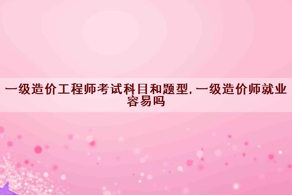 一级造价工程师考试科目和题型,一级造价师就业容易吗 一级造价工程师考试科目和题型,一级造价师就业容易吗
