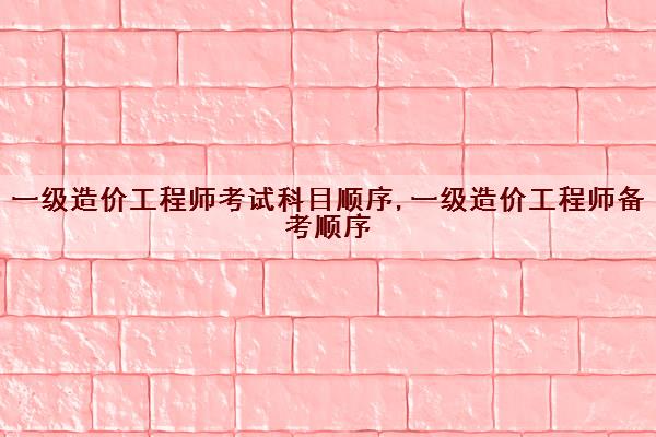 一级造价工程师考试科目顺序,一级造价工程师备考顺序 一级造价工程师考试科目顺序,一级造价工程师备考顺序