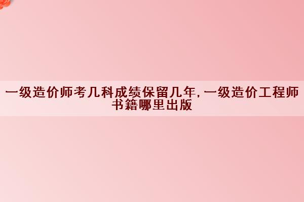 一级造价师考几科成绩保留几年,一级造价工程师书籍哪里出版