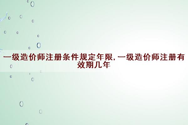一级造价师注册条件规定年限,一级造价师注册有效期几年