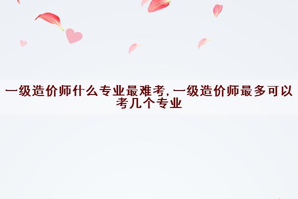 一级造价师什么专业最难考,一级造价师最多可以考几个专业