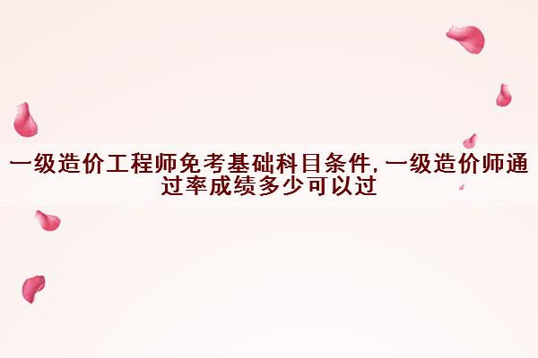 一级造价工程师免考基础科目条件,一级造价师***成绩多少可以过 一级造价工程师免考基础科目条件,一级造价师***成绩多少可以过