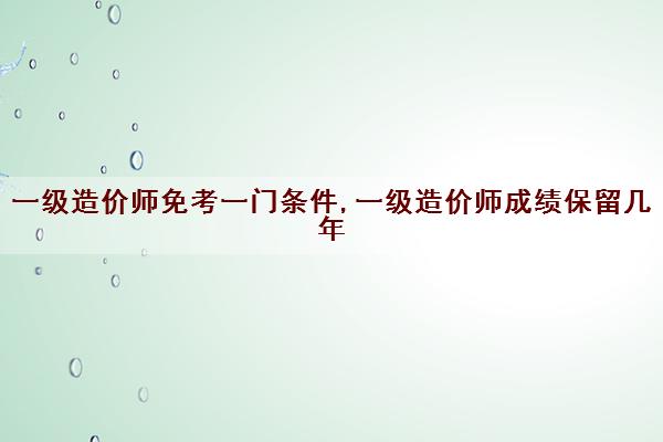 一级造价师免考一门条件,一级造价师成绩保留几年