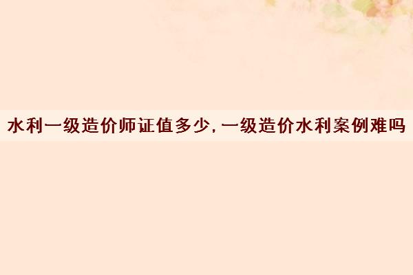水利一级造价师证值多少,一级造价水利案例难吗