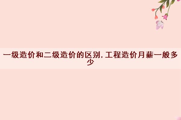 一级造价和二级造价的区别,工程造价月薪一般多少