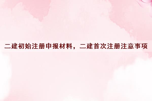 二建初始注册申报材料,二建首次注册注意事项 二建初始注册申报材料,二建首次注册注意事项