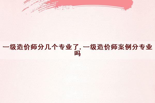 一级造价师分几个专业了,一级造价师案例分专业吗