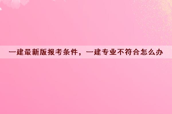 一建最新版报考条件，一建专业不符合怎么办