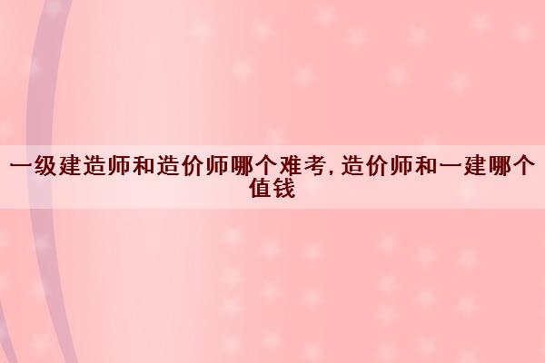 一级建造师和造价师哪个难考,造价师和一建哪个值钱