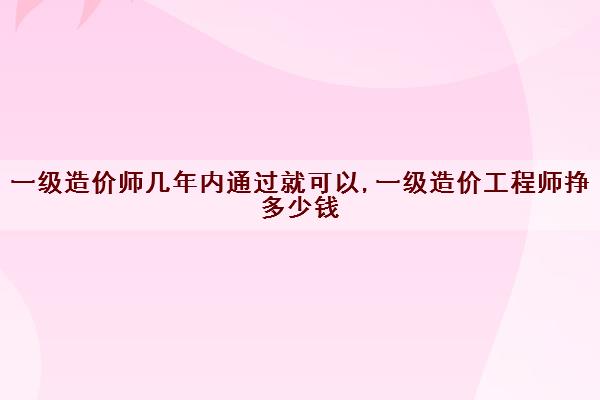 一级造价师几年内通过就可以,一级造价工程师挣多少钱 一级造价师几年内通过就可以,一级造价工程师挣多少钱