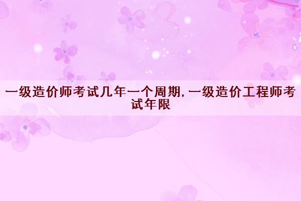 一级造价师考试几年一个周期,一级造价工程师考试年限
