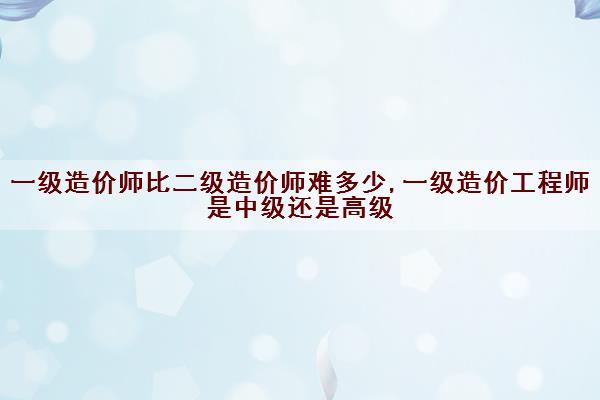 一级造价师比二级造价师难多少,一级造价工程师是中级还是高级 一级造价师比二级造价师难多少,一级造价工程师是中级还是高级