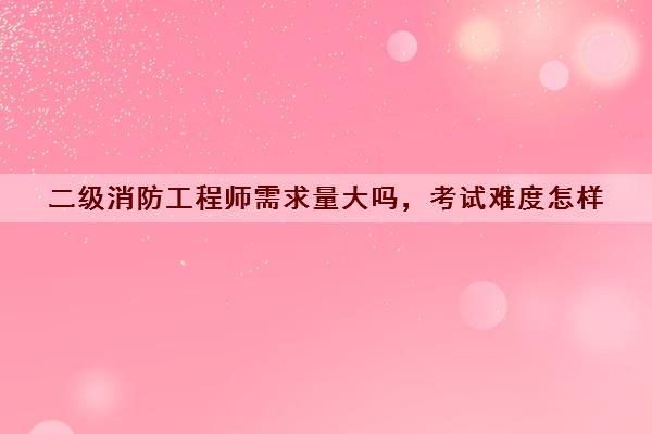 二级消防工程师需求量大吗，考试难度怎样