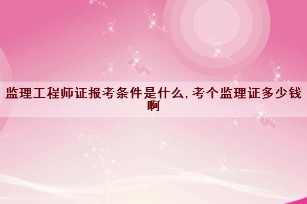 监理工程师证报考条件是什么,考个监理证多少钱啊 监理工程师证报考条件是什么,考个监理证多少钱啊