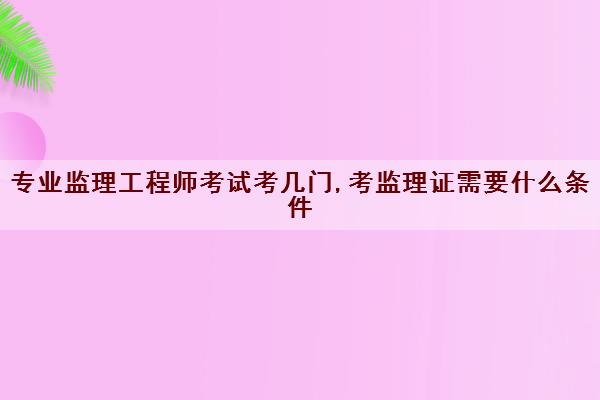 专业监理工程师考试考几门,考监理证需要什么条件