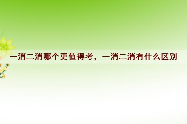 一消二消哪个更值得考，一消二消有什么区别
