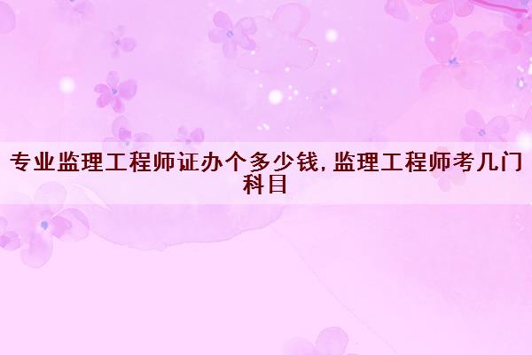 专业监理工程师证办个多少钱,监理工程师考几门科目 专业监理工程师证办个多少钱,监理工程师考几门科目