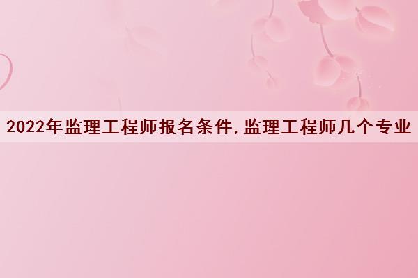 2022年监理工程师报名条件,监理工程师几个专业 2022年监理工程师报名条件,监理工程师几个专业