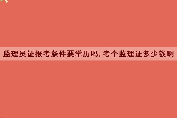 监理员证报考条件要学历吗,考个监理证多少钱啊 监理员证报考条件要学历吗,考个监理证多少钱啊