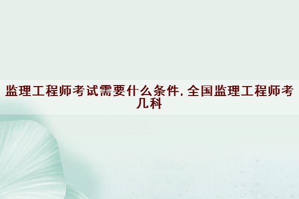 监理工程师考试需要什么条件,全国监理工程师考几科
