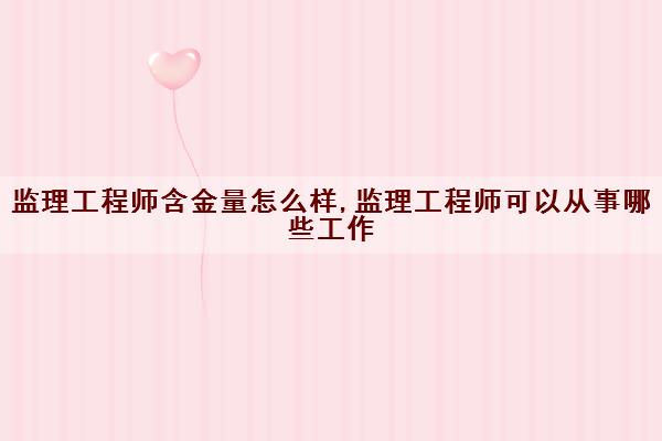 监理工程师含金量怎么样,监理工程师可以从事哪些工作